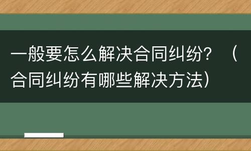 一般要怎么解决合同纠纷？（合同纠纷有哪些解决方法）