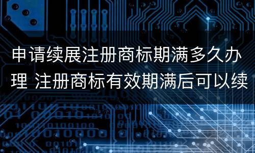 申请续展注册商标期满多久办理 注册商标有效期满后可以续展注册时间有效期为多长时间