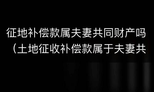 征地补偿款属夫妻共同财产吗（土地征收补偿款属于夫妻共同财产吗）