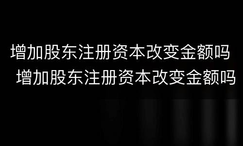 增加股东注册资本改变金额吗 增加股东注册资本改变金额吗为什么