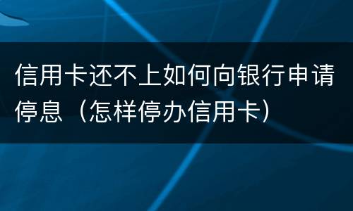 信用卡还不上如何向银行申请停息（怎样停办信用卡）
