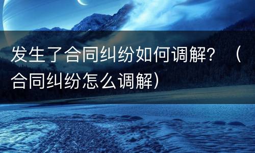 发生了合同纠纷如何调解？（合同纠纷怎么调解）
