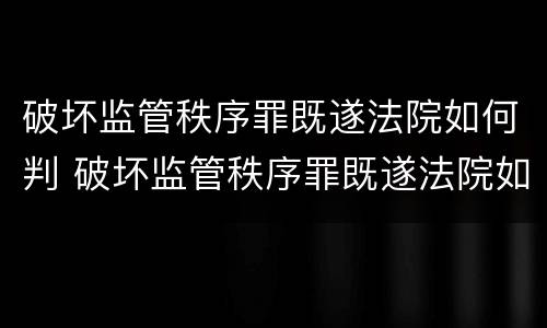 破坏监管秩序罪既遂法院如何判 破坏监管秩序罪既遂法院如何判刑