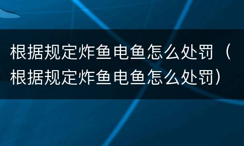 根据规定炸鱼电鱼怎么处罚（根据规定炸鱼电鱼怎么处罚）