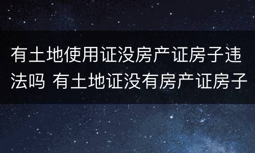 有土地使用证没房产证房子违法吗 有土地证没有房产证房子违法吗