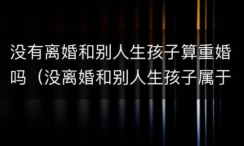 没有离婚和别人生孩子算重婚吗（没离婚和别人生孩子属于重婚罪吗）