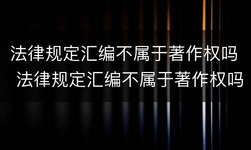 法律规定汇编不属于著作权吗 法律规定汇编不属于著作权吗为什么