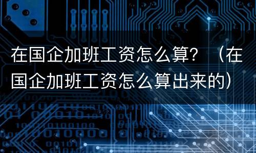 在国企加班工资怎么算？（在国企加班工资怎么算出来的）