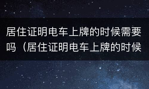 居住证明电车上牌的时候需要吗（居住证明电车上牌的时候需要吗怎么办）