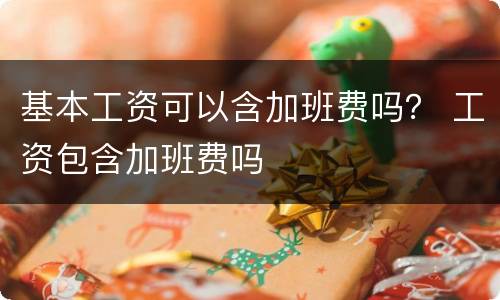 基本工资可以含加班费吗？ 工资包含加班费吗