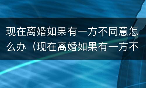 现在离婚如果有一方不同意怎么办（现在离婚如果有一方不同意怎么办呢）