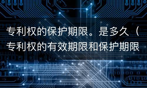 专利权的保护期限。是多久（专利权的有效期限和保护期限）