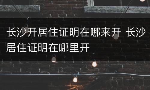 长沙开居住证明在哪来开 长沙居住证明在哪里开