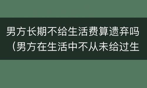 男方长期不给生活费算遗弃吗（男方在生活中不从未给过生活费）