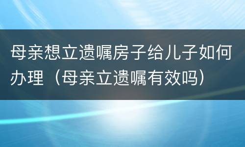 母亲想立遗嘱房子给儿子如何办理（母亲立遗嘱有效吗）