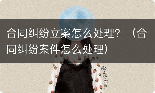 合同纠纷立案怎么处理？（合同纠纷案件怎么处理）