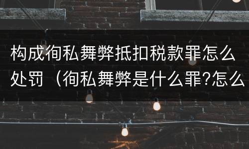 构成徇私舞弊抵扣税款罪怎么处罚（徇私舞弊是什么罪?怎么判?）