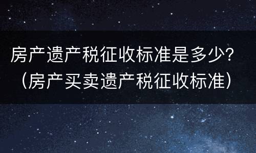 房产遗产税征收标准是多少？（房产买卖遗产税征收标准）