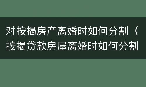 对按揭房产离婚时如何分割（按揭贷款房屋离婚时如何分割）