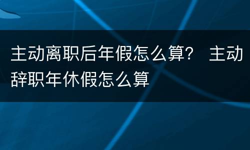 主动离职后年假怎么算？ 主动辞职年休假怎么算