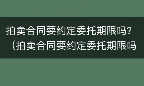 拍卖合同要约定委托期限吗？（拍卖合同要约定委托期限吗为什么）