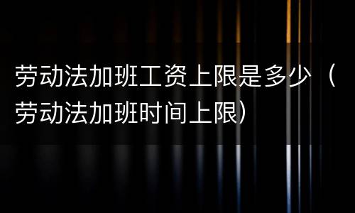 劳动法加班工资上限是多少（劳动法加班时间上限）