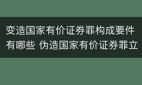 变造国家有价证券罪构成要件有哪些 伪造国家有价证券罪立案标准
