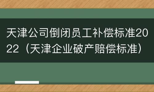 天津公司倒闭员工补偿标准2022（天津企业破产赔偿标准）