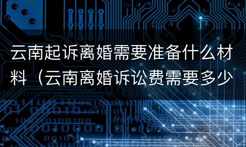 云南起诉离婚需要准备什么材料（云南离婚诉讼费需要多少）