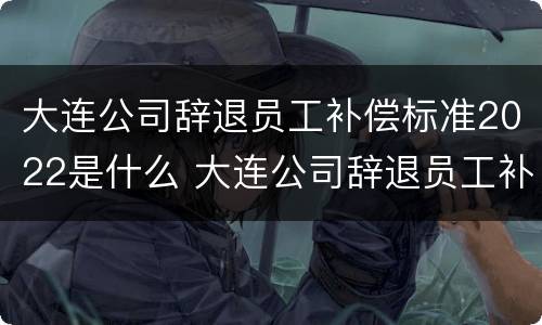 大连公司辞退员工补偿标准2022是什么 大连公司辞退员工补偿标准2022是什么时候发