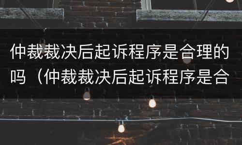 仲裁裁决后起诉程序是合理的吗（仲裁裁决后起诉程序是合理的吗）