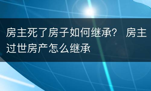 房主死了房子如何继承？ 房主过世房产怎么继承