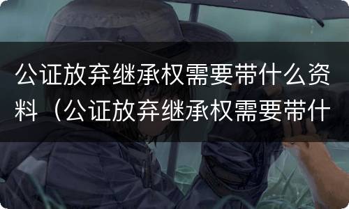 公证放弃继承权需要带什么资料（公证放弃继承权需要带什么资料呢）