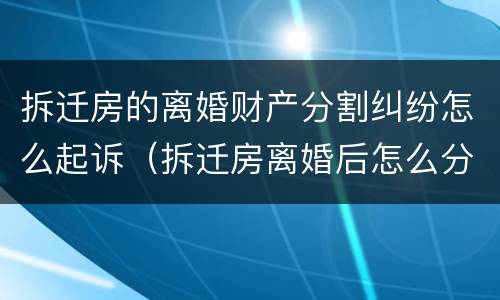 拆迁房的离婚财产分割纠纷怎么起诉（拆迁房离婚后怎么分）