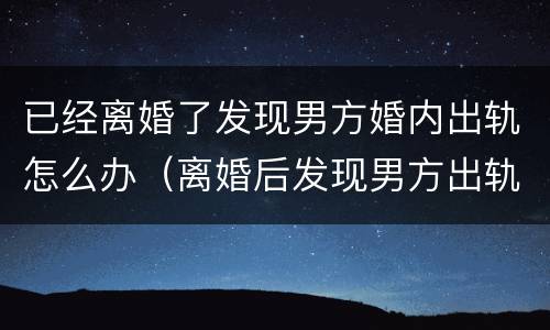 已经离婚了发现男方婚内出轨怎么办（离婚后发现男方出轨可以重新起诉吗?）