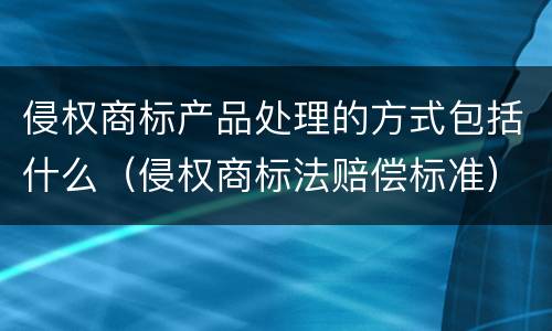 侵权商标产品处理的方式包括什么（侵权商标法赔偿标准）