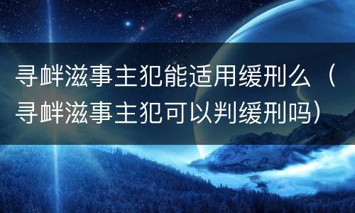 寻衅滋事主犯能适用缓刑么（寻衅滋事主犯可以判缓刑吗）