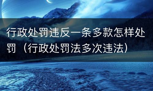 行政处罚违反一条多款怎样处罚（行政处罚法多次违法）