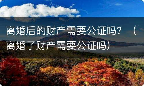 离婚后的财产需要公证吗？（离婚了财产需要公证吗）