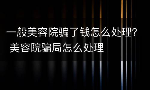 一般美容院骗了钱怎么处理？ 美容院骗局怎么处理