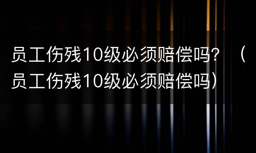 员工伤残10级必须赔偿吗？（员工伤残10级必须赔偿吗）