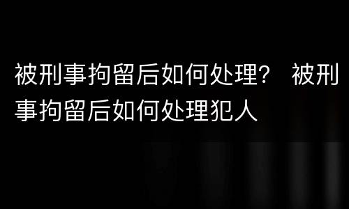 被刑事拘留后如何处理？ 被刑事拘留后如何处理犯人