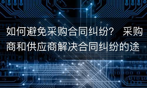 如何避免采购合同纠纷？ 采购商和供应商解决合同纠纷的途径