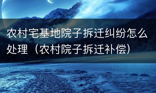 农村宅基地院子拆迁纠纷怎么处理（农村院子拆迁补偿）