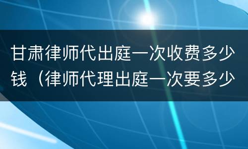 甘肃律师代出庭一次收费多少钱（律师代理出庭一次要多少钱）
