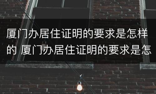 厦门办居住证明的要求是怎样的 厦门办居住证明的要求是怎样的呀
