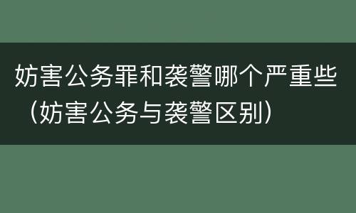 妨害公务罪和袭警哪个严重些（妨害公务与袭警区别）