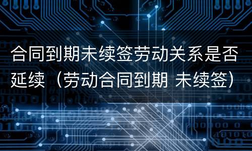 合同到期未续签劳动关系是否延续（劳动合同到期 未续签）