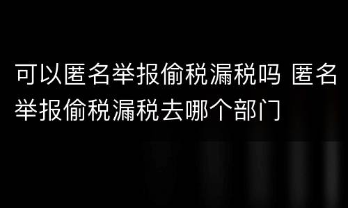 可以匿名举报偷税漏税吗 匿名举报偷税漏税去哪个部门