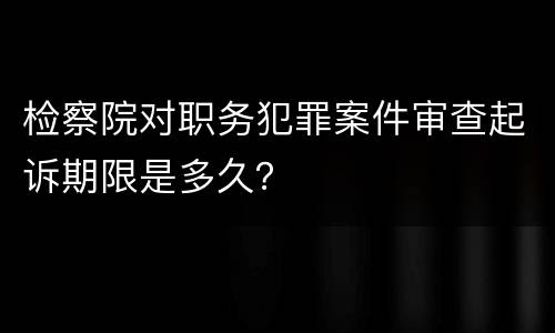 检察院对职务犯罪案件审查起诉期限是多久？